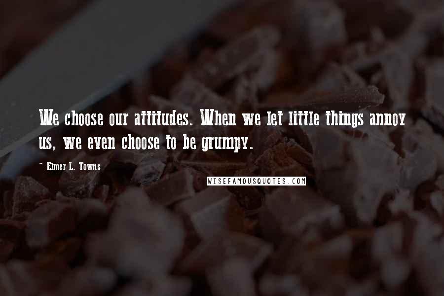 Elmer L. Towns Quotes: We choose our attitudes. When we let little things annoy us, we even choose to be grumpy.