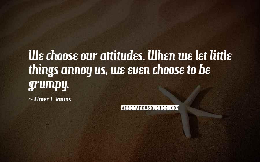 Elmer L. Towns Quotes: We choose our attitudes. When we let little things annoy us, we even choose to be grumpy.