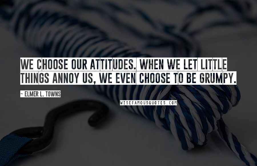 Elmer L. Towns Quotes: We choose our attitudes. When we let little things annoy us, we even choose to be grumpy.