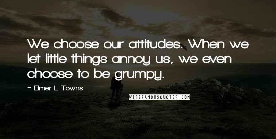 Elmer L. Towns Quotes: We choose our attitudes. When we let little things annoy us, we even choose to be grumpy.