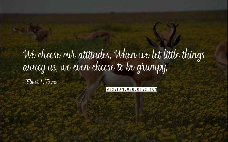 Elmer L. Towns Quotes: We choose our attitudes. When we let little things annoy us, we even choose to be grumpy.