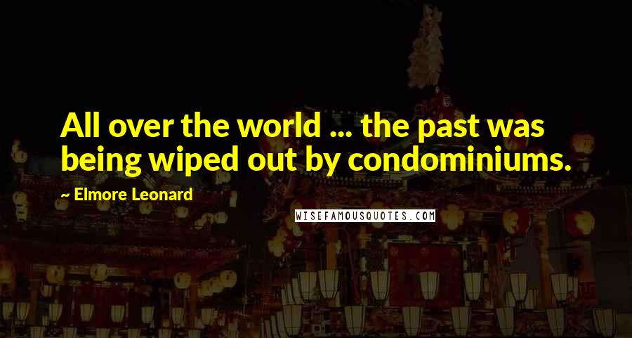 Elmore Leonard Quotes: All over the world ... the past was being wiped out by condominiums.