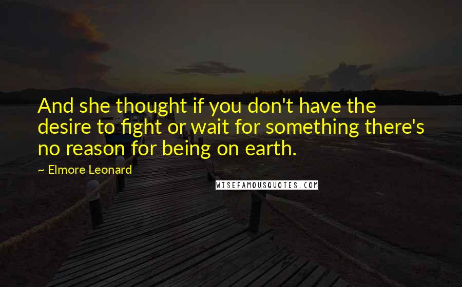 Elmore Leonard Quotes: And she thought if you don't have the desire to fight or wait for something there's no reason for being on earth.