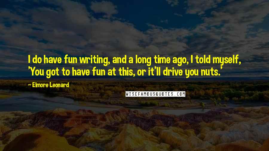 Elmore Leonard Quotes: I do have fun writing, and a long time ago, I told myself, 'You got to have fun at this, or it'll drive you nuts.'