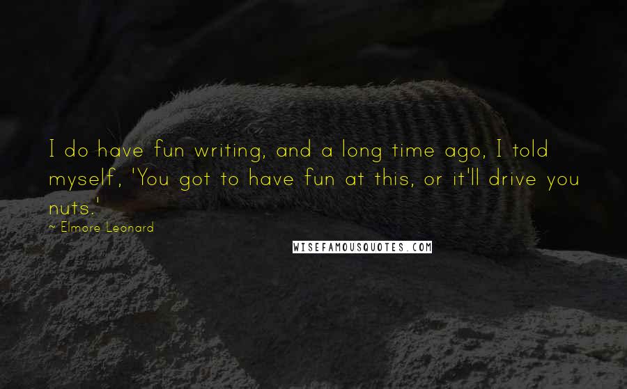 Elmore Leonard Quotes: I do have fun writing, and a long time ago, I told myself, 'You got to have fun at this, or it'll drive you nuts.'