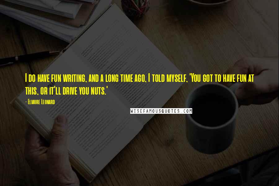 Elmore Leonard Quotes: I do have fun writing, and a long time ago, I told myself, 'You got to have fun at this, or it'll drive you nuts.'