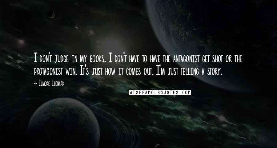 Elmore Leonard Quotes: I don't judge in my books. I don't have to have the antagonist get shot or the protagonist win. It's just how it comes out. I'm just telling a story.