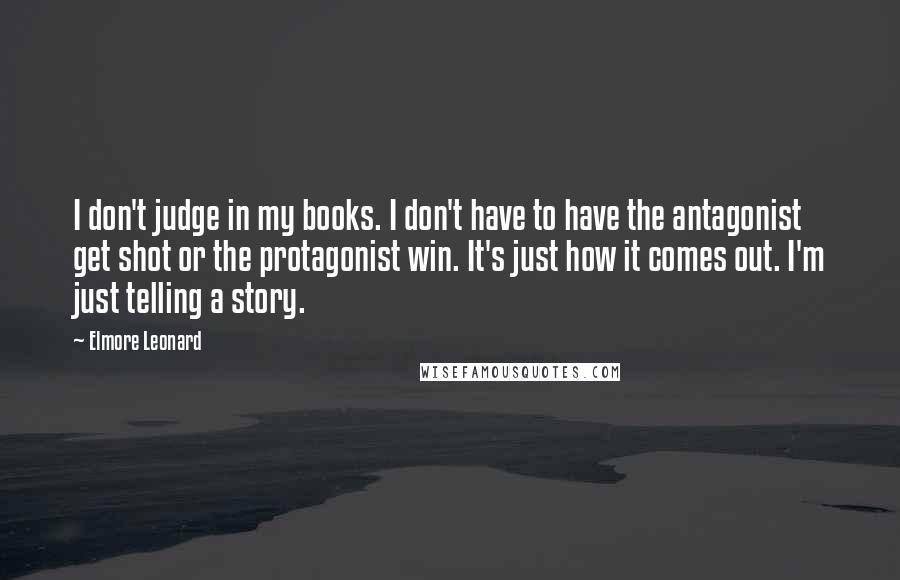 Elmore Leonard Quotes: I don't judge in my books. I don't have to have the antagonist get shot or the protagonist win. It's just how it comes out. I'm just telling a story.