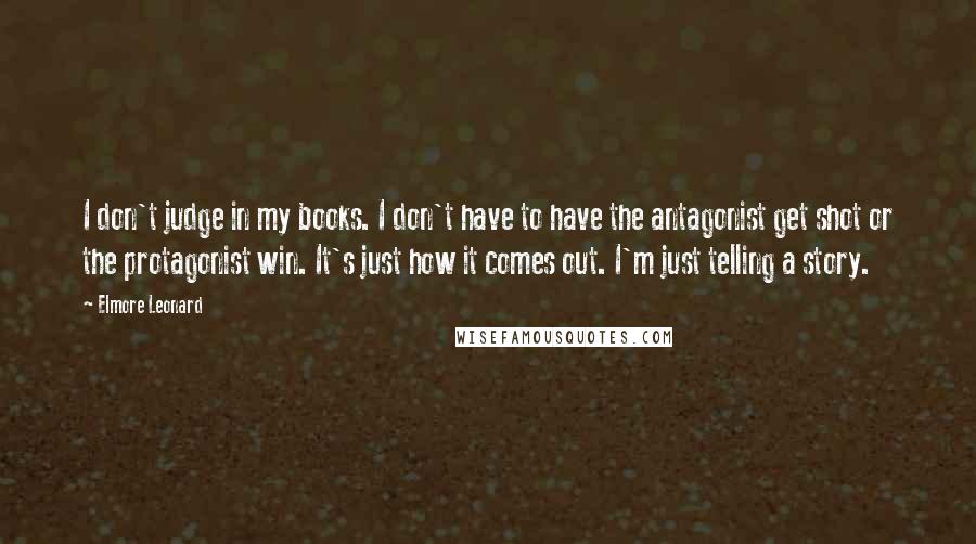 Elmore Leonard Quotes: I don't judge in my books. I don't have to have the antagonist get shot or the protagonist win. It's just how it comes out. I'm just telling a story.