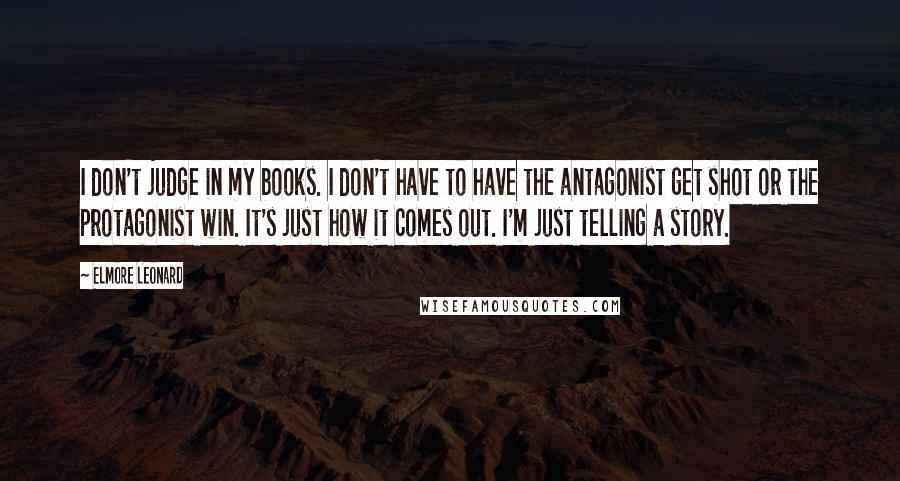 Elmore Leonard Quotes: I don't judge in my books. I don't have to have the antagonist get shot or the protagonist win. It's just how it comes out. I'm just telling a story.