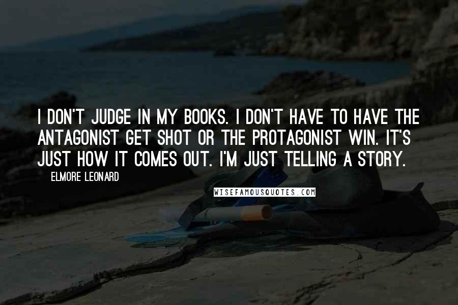 Elmore Leonard Quotes: I don't judge in my books. I don't have to have the antagonist get shot or the protagonist win. It's just how it comes out. I'm just telling a story.