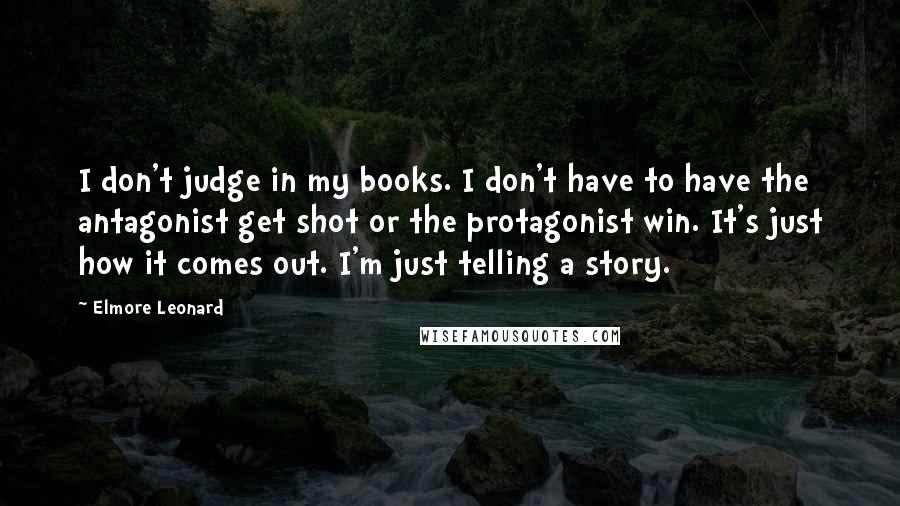 Elmore Leonard Quotes: I don't judge in my books. I don't have to have the antagonist get shot or the protagonist win. It's just how it comes out. I'm just telling a story.