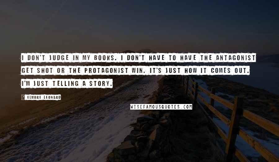 Elmore Leonard Quotes: I don't judge in my books. I don't have to have the antagonist get shot or the protagonist win. It's just how it comes out. I'm just telling a story.