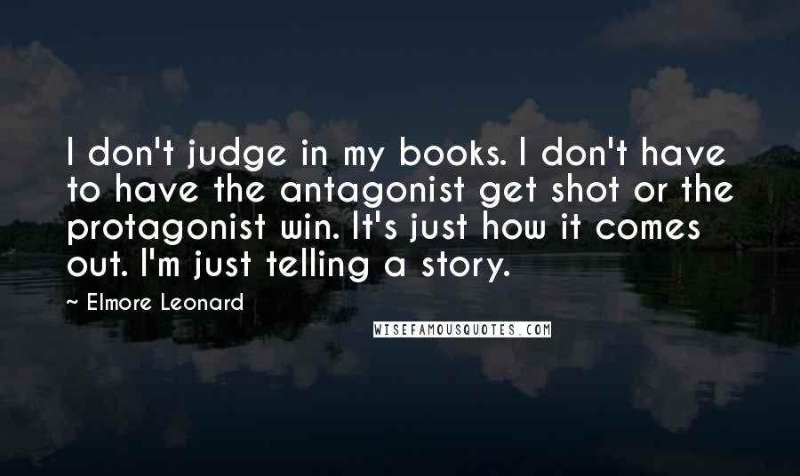 Elmore Leonard Quotes: I don't judge in my books. I don't have to have the antagonist get shot or the protagonist win. It's just how it comes out. I'm just telling a story.