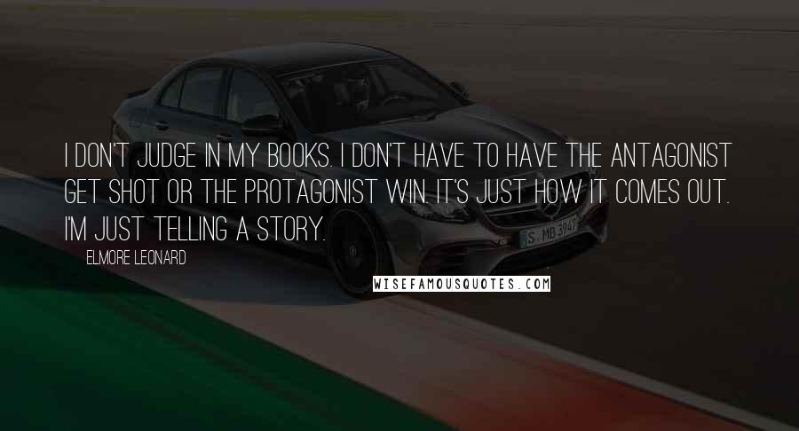 Elmore Leonard Quotes: I don't judge in my books. I don't have to have the antagonist get shot or the protagonist win. It's just how it comes out. I'm just telling a story.