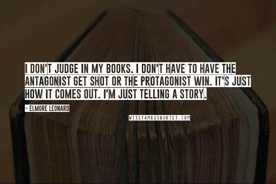 Elmore Leonard Quotes: I don't judge in my books. I don't have to have the antagonist get shot or the protagonist win. It's just how it comes out. I'm just telling a story.