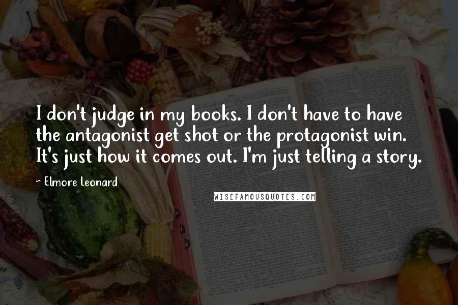 Elmore Leonard Quotes: I don't judge in my books. I don't have to have the antagonist get shot or the protagonist win. It's just how it comes out. I'm just telling a story.