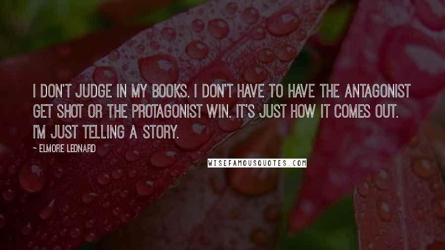 Elmore Leonard Quotes: I don't judge in my books. I don't have to have the antagonist get shot or the protagonist win. It's just how it comes out. I'm just telling a story.