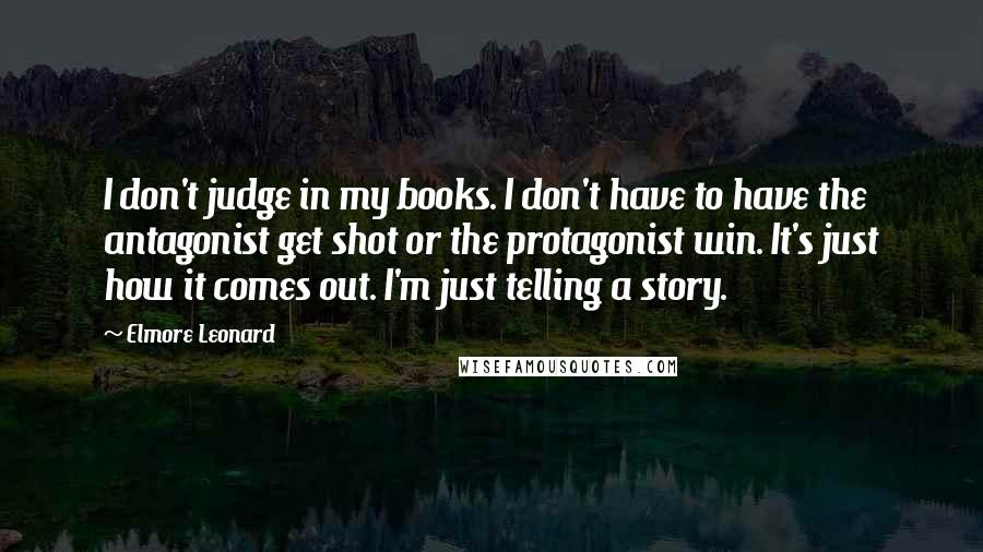 Elmore Leonard Quotes: I don't judge in my books. I don't have to have the antagonist get shot or the protagonist win. It's just how it comes out. I'm just telling a story.