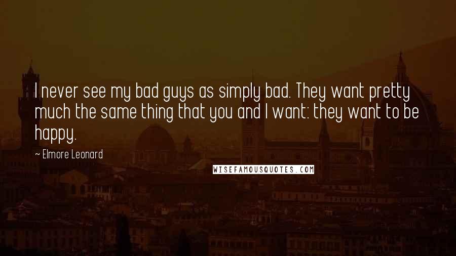 Elmore Leonard Quotes: I never see my bad guys as simply bad. They want pretty much the same thing that you and I want: they want to be happy.