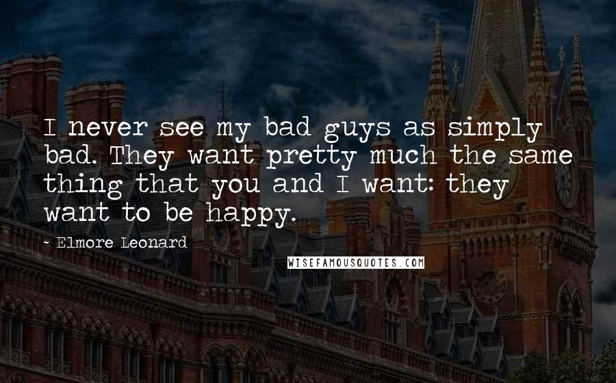 Elmore Leonard Quotes: I never see my bad guys as simply bad. They want pretty much the same thing that you and I want: they want to be happy.