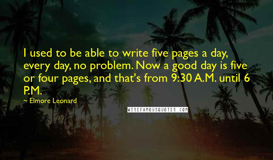 Elmore Leonard Quotes: I used to be able to write five pages a day, every day, no problem. Now a good day is five or four pages, and that's from 9:30 A.M. until 6 P.M.