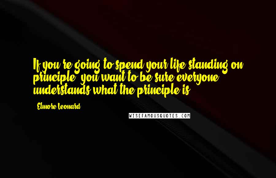 Elmore Leonard Quotes: If you're going to spend your life standing on principle, you want to be sure everyone understands what the principle is.