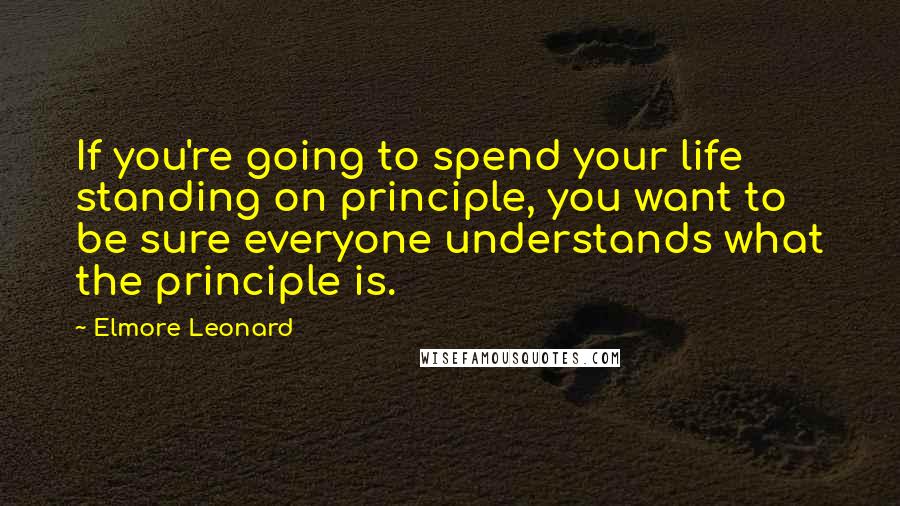 Elmore Leonard Quotes: If you're going to spend your life standing on principle, you want to be sure everyone understands what the principle is.