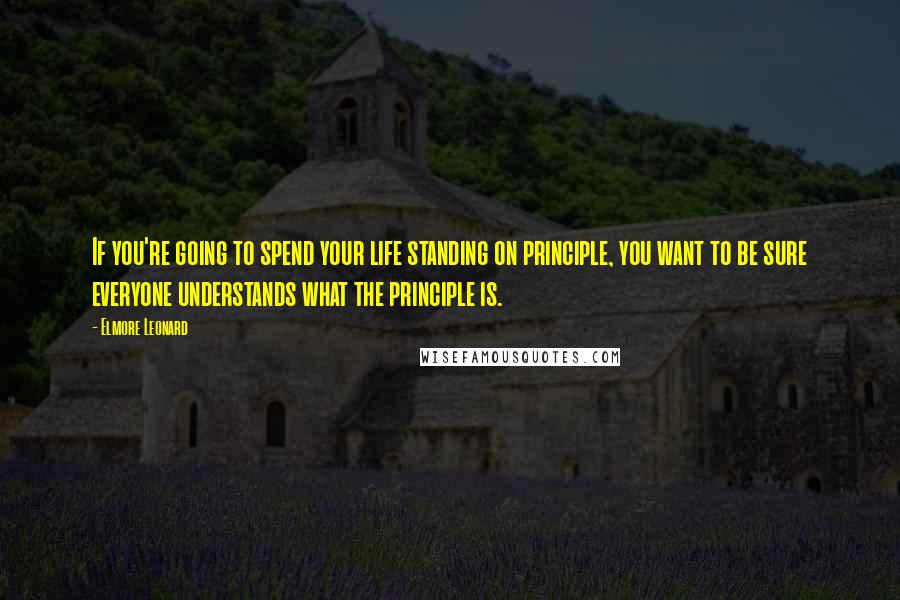 Elmore Leonard Quotes: If you're going to spend your life standing on principle, you want to be sure everyone understands what the principle is.