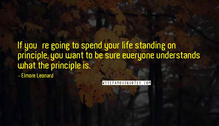 Elmore Leonard Quotes: If you're going to spend your life standing on principle, you want to be sure everyone understands what the principle is.