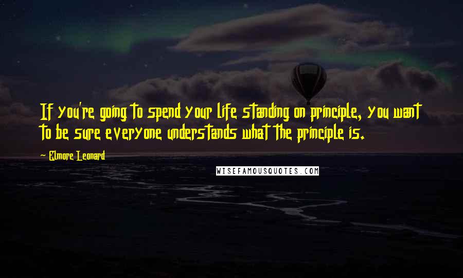 Elmore Leonard Quotes: If you're going to spend your life standing on principle, you want to be sure everyone understands what the principle is.