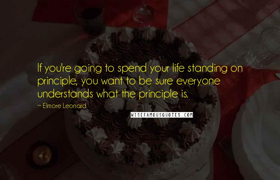 Elmore Leonard Quotes: If you're going to spend your life standing on principle, you want to be sure everyone understands what the principle is.