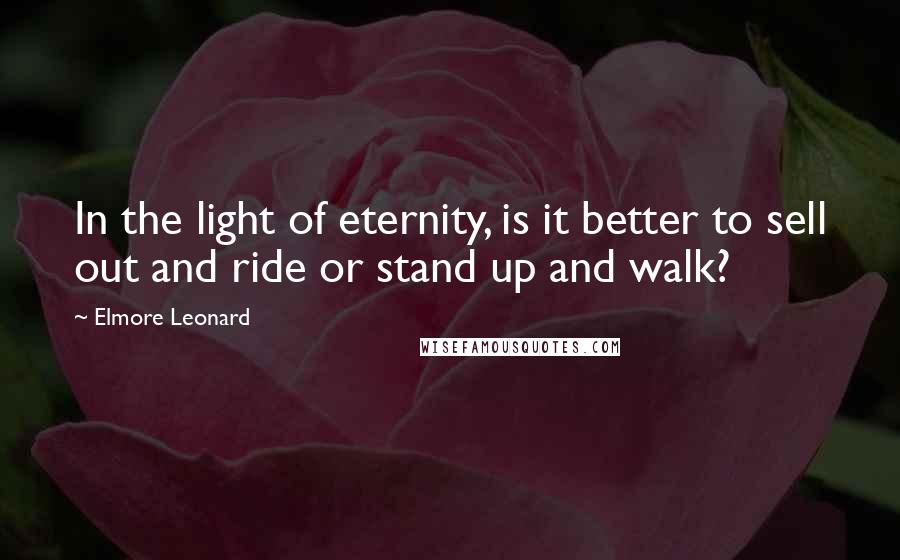 Elmore Leonard Quotes: In the light of eternity, is it better to sell out and ride or stand up and walk?