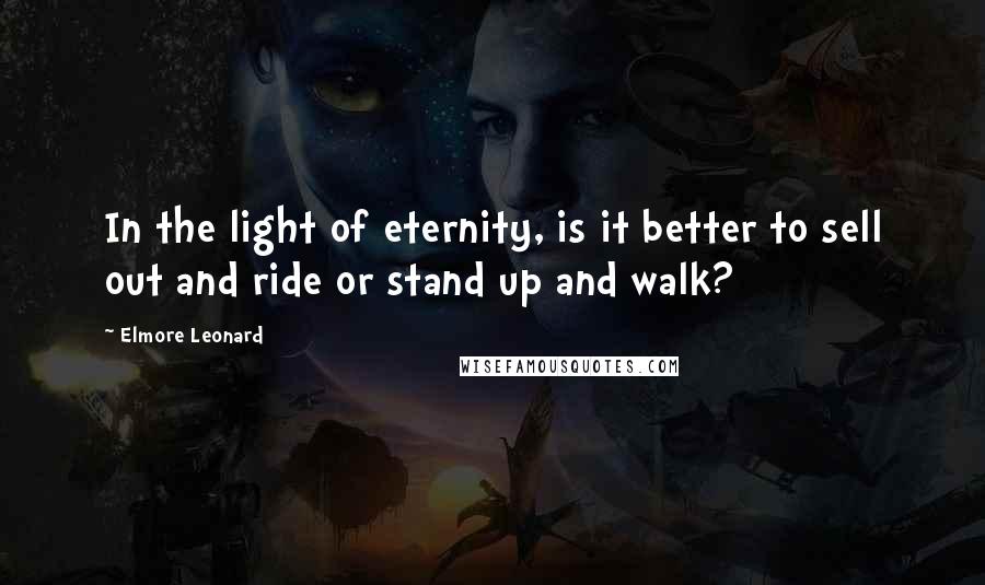 Elmore Leonard Quotes: In the light of eternity, is it better to sell out and ride or stand up and walk?