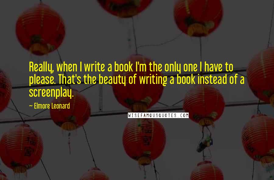 Elmore Leonard Quotes: Really, when I write a book I'm the only one I have to please. That's the beauty of writing a book instead of a screenplay.