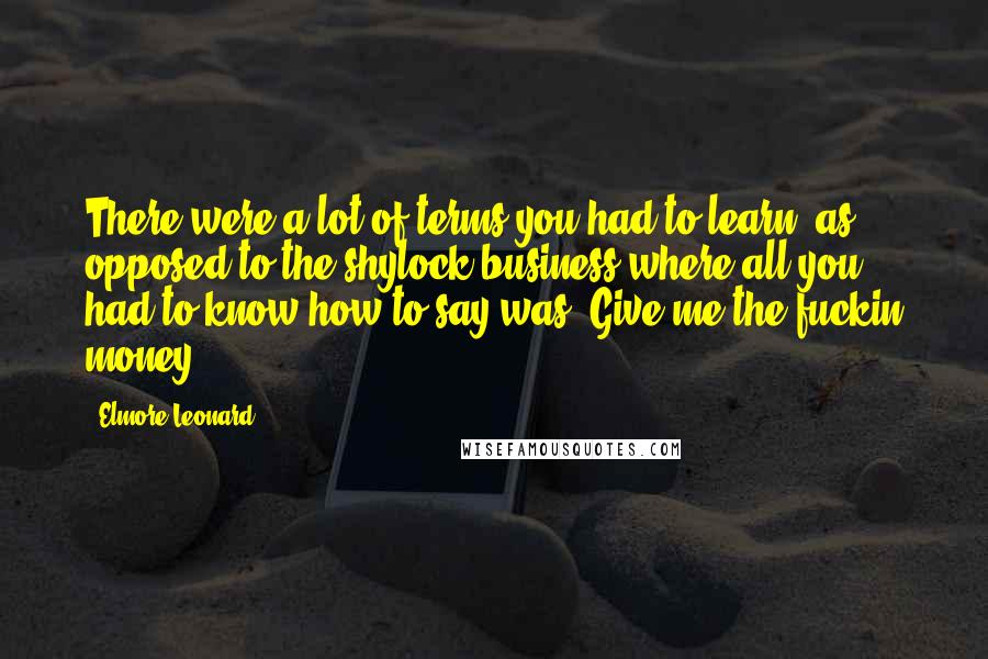 Elmore Leonard Quotes: There were a lot of terms you had to learn, as opposed to the shylock business where all you had to know how to say was 'Give me the fuckin money.