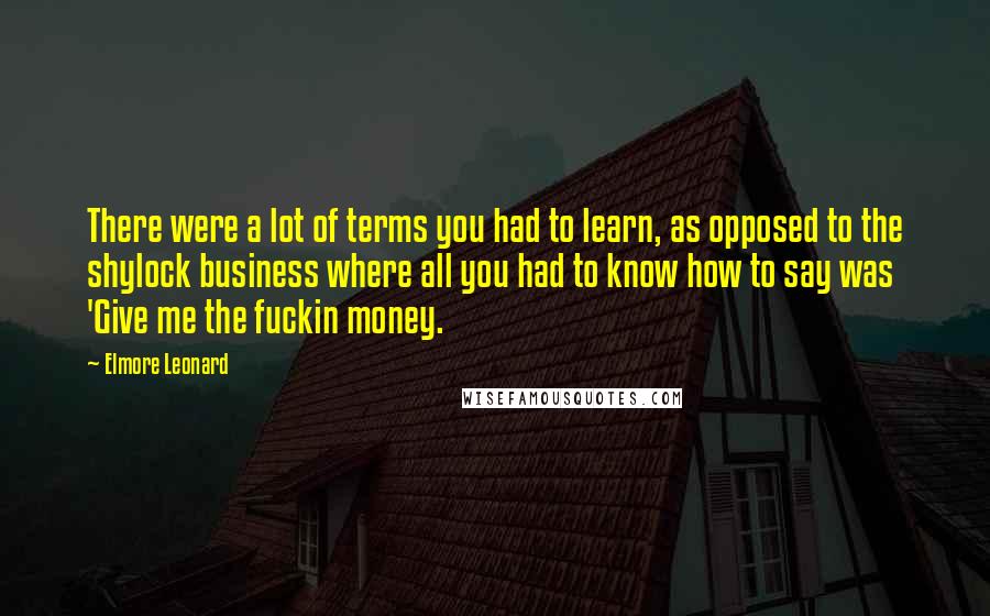 Elmore Leonard Quotes: There were a lot of terms you had to learn, as opposed to the shylock business where all you had to know how to say was 'Give me the fuckin money.