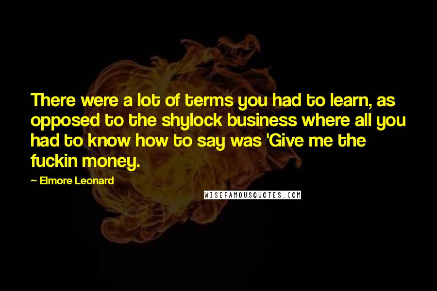 Elmore Leonard Quotes: There were a lot of terms you had to learn, as opposed to the shylock business where all you had to know how to say was 'Give me the fuckin money.