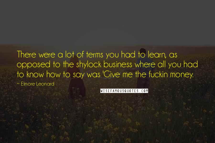 Elmore Leonard Quotes: There were a lot of terms you had to learn, as opposed to the shylock business where all you had to know how to say was 'Give me the fuckin money.