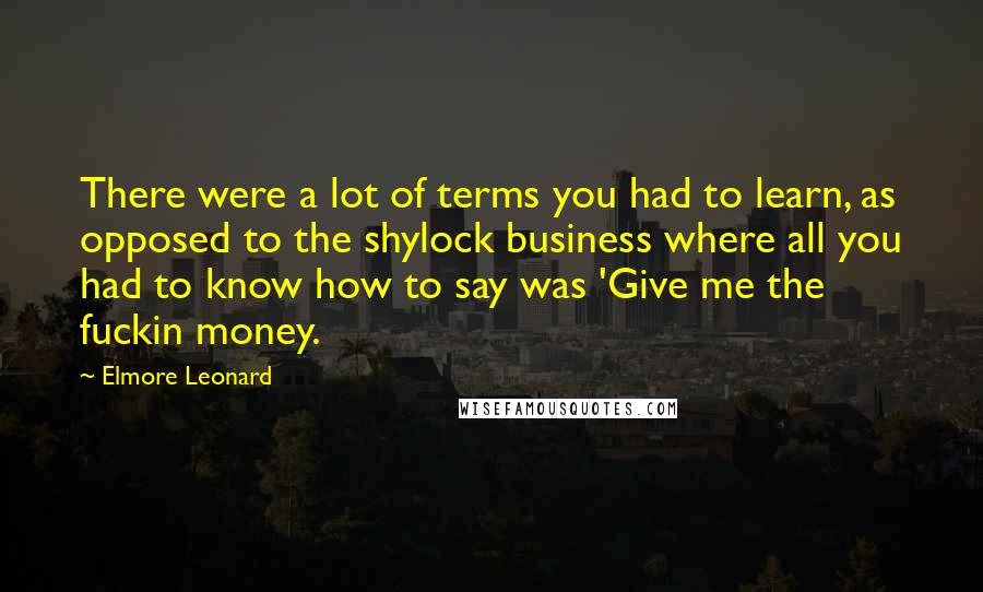 Elmore Leonard Quotes: There were a lot of terms you had to learn, as opposed to the shylock business where all you had to know how to say was 'Give me the fuckin money.