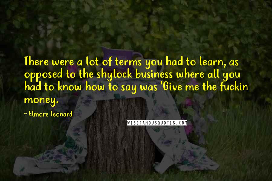 Elmore Leonard Quotes: There were a lot of terms you had to learn, as opposed to the shylock business where all you had to know how to say was 'Give me the fuckin money.