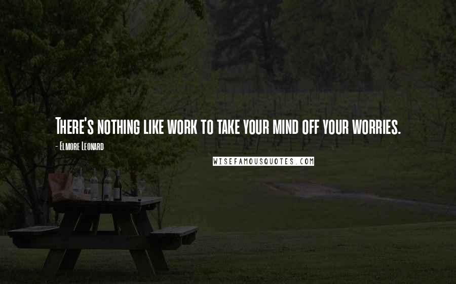 Elmore Leonard Quotes: There's nothing like work to take your mind off your worries.