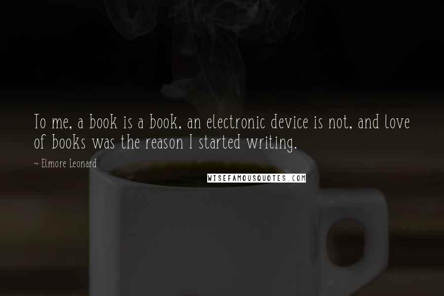 Elmore Leonard Quotes: To me, a book is a book, an electronic device is not, and love of books was the reason I started writing.