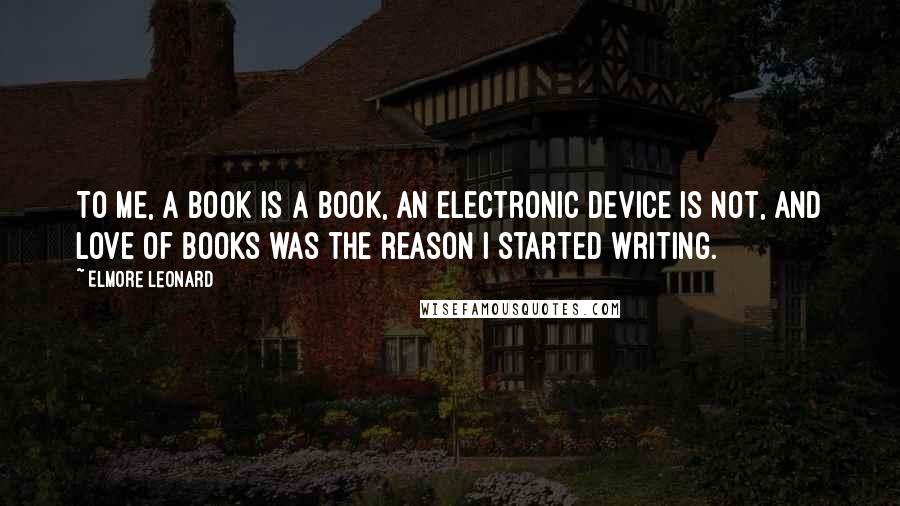 Elmore Leonard Quotes: To me, a book is a book, an electronic device is not, and love of books was the reason I started writing.