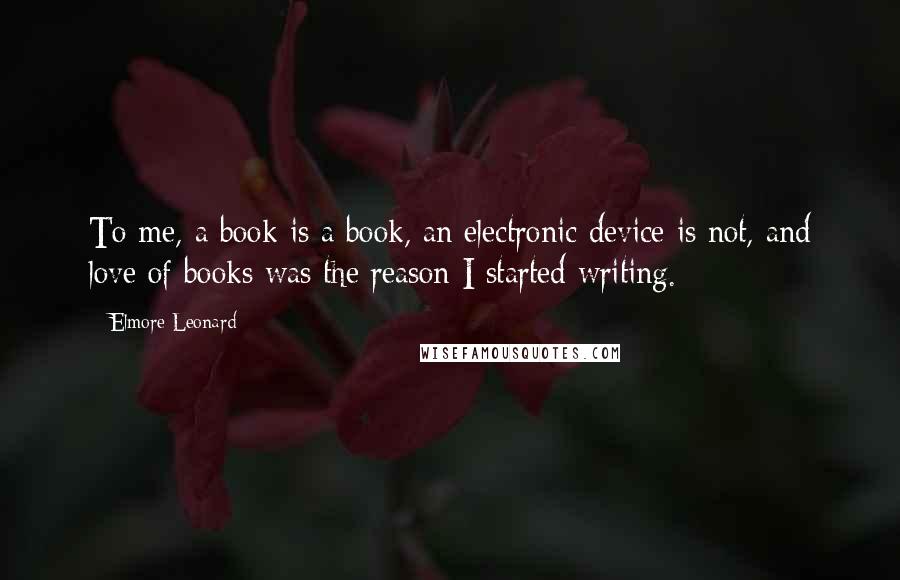 Elmore Leonard Quotes: To me, a book is a book, an electronic device is not, and love of books was the reason I started writing.