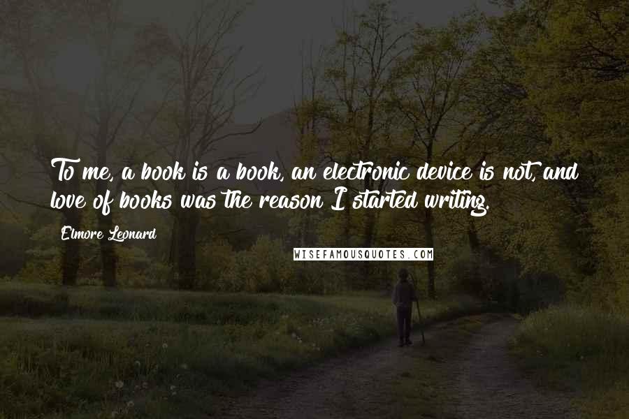 Elmore Leonard Quotes: To me, a book is a book, an electronic device is not, and love of books was the reason I started writing.