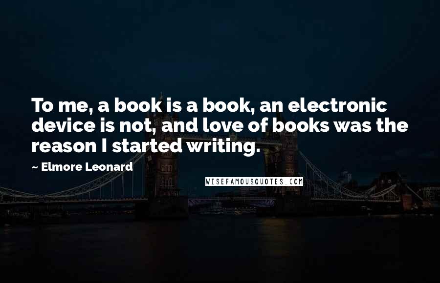 Elmore Leonard Quotes: To me, a book is a book, an electronic device is not, and love of books was the reason I started writing.