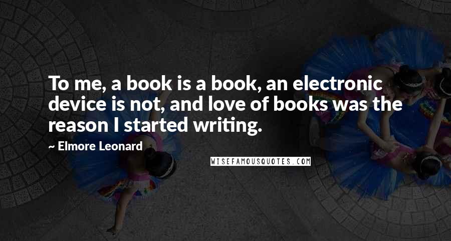 Elmore Leonard Quotes: To me, a book is a book, an electronic device is not, and love of books was the reason I started writing.