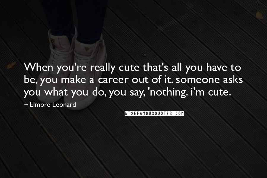 Elmore Leonard Quotes: When you're really cute that's all you have to be, you make a career out of it. someone asks you what you do, you say, 'nothing. i'm cute.