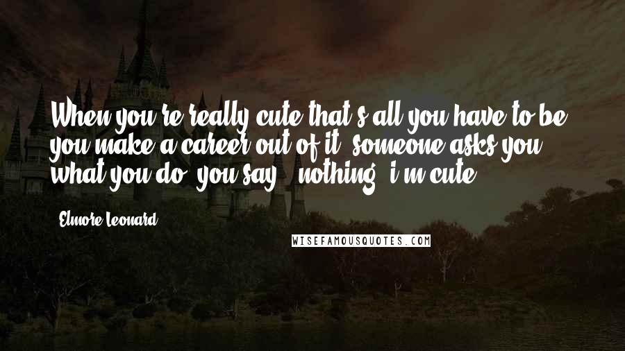 Elmore Leonard Quotes: When you're really cute that's all you have to be, you make a career out of it. someone asks you what you do, you say, 'nothing. i'm cute.